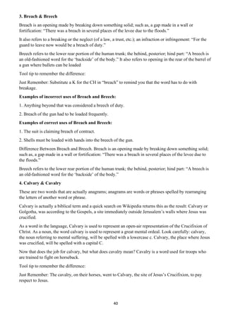 40
3. Breach & Breech
Breach is an opening made by breaking down something solid; such as, a gap made in a wall or
fortification: “There was a breach in several places of the levee due to the floods.”
It also refers to a breaking or the neglect (of a law, a trust, etc.); an infraction or infringement: “For the
guard to leave now would be a breach of duty.”
Breech refers to the lower rear portion of the human trunk; the behind, posterior; hind part: “A breech is
an old-fashioned word for the ‘backside’ of the body.” It also refers to opening in the rear of the barrel of
a gun where bullets can be loaded
Tool tip to remember the difference:
Just Remember: Substitute a K for the CH in “breach” to remind you that the word has to do with
breakage.
Examples of incorrect uses of Breach and Breech:
1. Anything beyond that was considered a breech of duty.
2. Breach of the gun had to be loaded frequently.
Examples of correct uses of Breach and Breech:
1. The suit is claiming breach of contract.
2. Shells must be loaded with hands into the breech of the gun.
Difference Between Breach and Breech. Breach is an opening made by breaking down something solid;
such as, a gap made in a wall or fortification: “There was a breach in several places of the levee due to
the floods.”
Breech refers to the lower rear portion of the human trunk; the behind, posterior; hind part: “A breech is
an old-fashioned word for the ‘backside’ of the body.”
4. Calvary & Cavalry
These are two words that are actually anagrams; anagrams are words or phrases spelled by rearranging
the letters of another word or phrase.
Calvary is actually a biblical term and a quick search on Wikipedia returns this as the result: Calvary or
Golgotha, was according to the Gospels, a site immediately outside Jerusalem’s walls where Jesus was
crucified.
As a word in the language, Calvary is used to represent an open-air representation of the Crucifixion of
Christ. As a noun, the word calvary is used to represent a great mental ordeal. Look carefully: calvary,
the noun referring to mental suffering, will be spelled with a lowercase c. Calvary, the place where Jesus
was crucified, will be spelled with a capital C.
Now that does the job for calvary, but what does cavalry mean? Cavalry is a word used for troops who
are trained to fight on horseback.
Tool tip to remember the difference:
Just Remember: The cavalry, on their horses, went to Calvary, the site of Jesus’s Crucifixion, to pay
respect to Jesus.
 