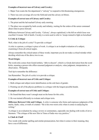 41
Examples of incorrect uses of Calvary and Cavalry:
1. Major Tom wants the fire department’s “calvary” to respond to life-threatening emergencies.
2. There was zero coverage all over the field and send the calvary on blitzes.
Examples of correct uses of Calvary and Cavalry:
1. The priest and the lad reached Calvary early morning.
2. The place was occupied by both cavalry and infantry, waiting for the orders of the senior command
about when to press forward.
Difference between Calvary and Cavalry. ‘Calvary’, always capitalized, is the hill on which Jesus was
crucified. It means ‘hill of skulls. Cavalry is a term used to refer to ‘troops trained to fight on horseback’
5. Critic & Critique
Well, what is the job of a critic? To provide a critique!
A critic is a person, a critique is piece of work. A critique is an in-depth evaluation of a subject,
examining it from all critical angles.
Always remember the critical nature of these words; important you do not make a critical mistake while
deciding which one of the above two to use.
Word Origin:
The word critic comes from Greek kritikós, “able to discern”, which is a Greek derivation from the word
krités, meaning a person who offers reasoned judgment or analysis, value judgment, interpretation, or
observation. -Wikipedia
Tool tip to remember the difference:
Just Remember: The job of a critic is to provide a critique.
Examples of incorrect uses of Critic and Critique:
1. Both critique and subject resist identification on the sole basis of gender.
2. Pointing out all of the physics problems is a critique with the longest possible beards.
Examples of correct uses of Critic and Critique:
1. He found that there wasn’t enough meat on the bones for this critic.
2. He was trained efficiently to evaluate and critique texts.
Difference Between Critic and Critique. A critic is someone who forms and expresses judgments of the
merits, faults, value, or truth of a matter: “He is his own worst critic when it comes to analyzing his
writing.”
A critique is an evaluation by using a review or commentary, especially one dealing with works of art or
literature: “The critique of the new film in Times of India was very positive.”
6. Chafe & Chaff
Two words with similar spelling and similar pronunciation, but when it comes to their meaning, they
have a sea of difference.
 