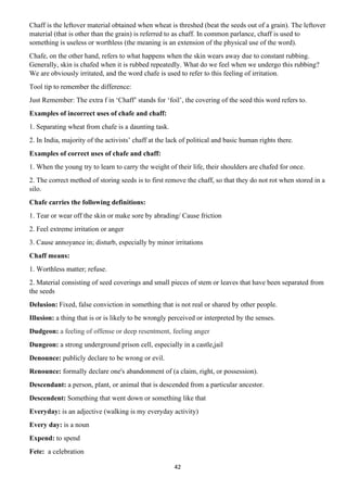 42
Chaff is the leftover material obtained when wheat is threshed (beat the seeds out of a grain). The leftover
material (that is other than the grain) is referred to as chaff. In common parlance, chaff is used to
something is useless or worthless (the meaning is an extension of the physical use of the word).
Chafe, on the other hand, refers to what happens when the skin wears away due to constant rubbing.
Generally, skin is chafed when it is rubbed repeatedly. What do we feel when we undergo this rubbing?
We are obviously irritated, and the word chafe is used to refer to this feeling of irritation.
Tool tip to remember the difference:
Just Remember: The extra f in ‘Chaff’ stands for ‘foil’, the covering of the seed this word refers to.
Examples of incorrect uses of chafe and chaff:
1. Separating wheat from chafe is a daunting task.
2. In India, majority of the activists’ chaff at the lack of political and basic human rights there.
Examples of correct uses of chafe and chaff:
1. When the young try to learn to carry the weight of their life, their shoulders are chafed for once.
2. The correct method of storing seeds is to first remove the chaff, so that they do not rot when stored in a
silo.
Chafe carries the following definitions:
1. Tear or wear off the skin or make sore by abrading/ Cause friction
2. Feel extreme irritation or anger
3. Cause annoyance in; disturb, especially by minor irritations
Chaff means:
1. Worthless matter; refuse.
2. Material consisting of seed coverings and small pieces of stem or leaves that have been separated from
the seeds
Delusion: Fixed, false conviction in something that is not real or shared by other people.
Illusion: a thing that is or is likely to be wrongly perceived or interpreted by the senses.
Dudgeon: a feeling of offense or deep resentment, feeling anger
Dungeon: a strong underground prison cell, especially in a castle,jail
Denounce: publicly declare to be wrong or evil.
Renounce: formally declare one's abandonment of (a claim, right, or possession).
Descendant: a person, plant, or animal that is descended from a particular ancestor.
Descendent: Something that went down or something like that
Everyday: is an adjective (walking is my everyday activity)
Every day: is a noun
Expend: to spend
Fete: a celebration
 
