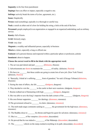 43
Impunity: to be free from punishment
Impinge: have an effect or impact, especially a negative one.
Infringe: actively break the terms of (a law, agreement, etc.).
Inane: Stupid,silly
Peruse: read (something), typically in a thorough or careful way.
Nock: a notch at either end of a bow for holding the string, a hole at the end of the bow.
Personnel: people employed in an organization or engaged in an organized undertaking such as military
service.
Knotty: full of knots.
Livid: furiously angry.
Vivid: very clear
Magnate: a wealthy and influential person, especially in business
Missive: a letter, especially a long or official one
Eminent: (of a person) famous and respected within a particular sphere or profession.,scholar
Imminent: about to happen.
Choose the correct word to fill in the blank with the appropriate word:
1. The act was part denial and part ________. (Delusion, illusion)
2. Advertisements are shown to maintain the ________ of reality. (delusion, illusion)
3. We have no _______ that these credits are going to create lots of new job. (New York Times)
(delusion, illusion)
4. “Basically, I think he’s suffering ______ from of grandeur,” he said. (Chicago Tribune) (delusions,
illusions)
5. Seeing the state of affairs, she felt ________. (dudgeon, dungeon)
6. They decided to visit the _______ in the castle in their next vacations. (dudgeon, dungeon)
7. Reema walked out of themeeting with high _________. (dudgeon, dungeon)
8. She was able to save the king’s imposter from the dark corners of the ________. (dudgeon, dungeon)
9. His own former supporters _______ his ideology. (denounce, renounce)
10.The government refused to _______ its claim. (denounce, renounce)
11. The mob made angry comments seeking to _______ the government for the high taxes. (denounce,
renounce)
12. The Buddha chose to _______ his throne and begin his quest for salvation. (denounce, renounce)
13. She is a ________ of the vampires. (descendant, descendent)
14. He proved that he was indeed a _________ of the Maharaja. (descendant, descendent)
15. The _________ vehicle on the ramp crushed everything in its path. (descendant, descendent)
 