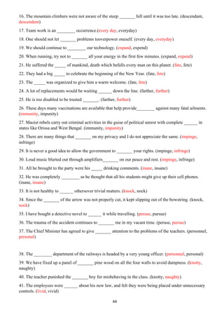 44
16. The mountain climbers were not aware of the steep _______ hill until it was too late. (descendant,
descendent)
17. Team work is an ________ occurrence.(every day, everyday)
18. One should not let _______ problems tooverpower oneself. (every day, everyday)
19. We should continue to ________ our technology. (expand, expend)
20. When running, try not to _______ all your energy in the first few minutes. (expand, expend)
21. He suffered the _____ of mankind, death which befalls every man on this planet. (fate, fete)
22. They had a big _____ to celebrate the beginning of the New Year. (fate, fete)
23. The _____ was organized to give him a warm welcome. (fate, fete)
24. A lot of replacements would be waiting ______ down the line. (farther, further)
25. He is too disabled to be trusted _______. (farther, further)
26. These days many vaccinations are available that help provide________ against many fatal ailments.
(immunity, impunity)
27. Maoist rebels carry out criminal activities in the guise of political unrest with complete ______ in
states like Orissa and West Bengal. (immunity, impunity)
28. There are many things that _______ on my privacy and I do not appreciate the same. (impinge,
infringe)
29. It is never a good idea to allow the government to _______ your rights. (impinge, infringe)
30. Loud music blurted out through amplifiers_______ on our peace and rest. (impinge, infringe)
31. All he brought to the party were his _____ drinking comments. (inane, insane)
32. He was completely ________ as he thought that all his students might give up their cell phones.
(inane, insane)
33. It is not healthy to ______ othersover trivial matters. (knock, nock)
34. Since the _______ of the arrow was not properly cut, it kept slipping out of the bowstring. (knock,
nock)
35. I have bought a detective novel to ______ it while travelling. (peruse, pursue)
36. The trauma of the accident continues to _______ me in my vacant time. (peruse, pursue)
37. The Chief Minister has agreed to give _______ attention to the problems of the teachers. (personnel,
personal)
38. The ________ department of the railways is headed by a very young officer. (personnel, personal)
39. We have fixed up a panel of _______ pine wood on all the four walls to avoid dampness. (knotty,
naughty)
40. The teacher punished the _______ boy for misbehaving in the class. (knotty, naughty)
41. The employees were ______ about his new law, and felt they were being placed under unnecessary
controls. (livid, vivid)
 