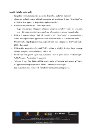 Caratteristiche principali
 Progettato completamente per il cloud (ma disponibile anche “on-premise”)
 Altamente scalabile grazie all’implementazione di un sistema di tipo “rich client” ed
all’utilizzo di un approccio Single-Page-Application (SPA).
 Basso consumo di banda per i round-trips server:
- Dopo aver scaricato ed aggiunto alla cache una prima volta le view ed i file javascript,
solo i dati viaggeranno in rete, senza alcuna informazione relativa al change tracker.
 Utilizzo di approcci di tipo “Rich full domain” e “API Data-Centric” in maniera simile a
quanto accade per le smart applications client-server basate sul .NET framework o Java.
 Sviluppo RAD (Rapid application development) con forte integrazione con Visual Studio
2013 e Typescript.
 Utilizzo delle potenzialitàofferte daHTML5 e svilppo in stile RIA Services: basso consumo
di banda, maggiore manutenibilità del codice, ecc.
 Client-Side development experience, in maniera simile a quanto accade con Silverlight e
WPF (Windows Presentation Foundation).
 Sviluppo di tipo Test Driven (TDD) grazie anche all’adozione del pattern MVVM e
all’applicazione dei principi dettati dal DDD (Domain-driven design)
 Presenza di numerosi casi di test: viene favorita una continua integrazione.
 