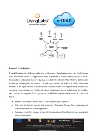 Layered Architecture
Il modello di dominio, la logica applicativa e di business, l’interfaccia utente e tutti gli altri layers
sono fortemente isolati. Le applicazioni sono organizzate in diversi domini, moduli e livelli.
Ciascun layer è altamente “coeso” e dipende solo dai livelli inferiori. Ogni “strato” è d’altro canto
fortemente disaccoppiato dai restanti. La logica applicativa e di business è isolata dalla user-
interface e dai layers relativi all’infrastruttura. I diversi domini sono legati tramite interfacce di
servizio e connessi attraverso l’utilizzo di pattern publish/subscribe su un Enterprise Service Bus,
che consente un maggiore disaccoppiamento, scalabilità e migliore distribuzione dei carichi di
lavoro.
 Entità e value objects definiscono lo stato di ogni singolo oggetto;
 Gli eventi di dominio passano tutti attraverso l’Enterprise Service Bus e raggiungono i
consumers attraverso le porte opportune;
 Services e controllers rendono la logica di business disponibile all’esterno (con appropriate
misure di sicurezza)
 