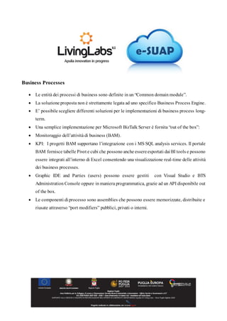 Business Processes
 Le entità dei processi di business sono definite in un “Common domain module”.
 La soluzione proposta non è strettamente legata ad uno specifico Business Process Engine.
 E’ possibile scegliere differenti soluzioni per le implementazioni di business process long-
term.
 Una semplice implementazione per Microsoft BizTalk Server è fornita “out of the box”:
 Monitoraggio dell’attività di business (BAM).
 KPI: I progetti BAM supportano l’integrazione con i MS SQL analysis services. Il portale
BAM fornisce tabelle Pivot e cubi che possono anche essereesportati dai BI tools e possono
essere integrati all’interno di Excel consentendo una visualizzazione real-time delle attività
dei business processes.
 Graphic IDE and Parties (users) possono essere gestiti con Visual Studio e BTS
Administration Console oppure in maniera programmatica, grazie ad un API disponibile out
of the box.
 Le componenti di processo sono assemblies che possono essere memorizzate, distribuite e
riusate attraverso “port modifiers” pubblici, privati o interni.
 