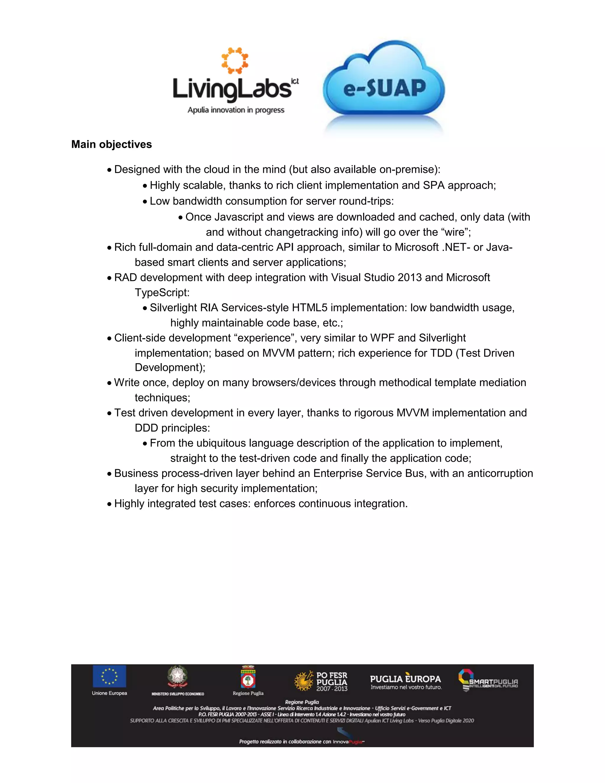 Main objectives
 Designed with the cloud in the mind (but also available on-premise):
 Highly scalable, thanks to rich client implementation and SPA approach;
 Low bandwidth consumption for server round-trips:
 Once Javascript and views are downloaded and cached, only data (with
and without changetracking info) will go over the “wire”;
 Rich full-domain and data-centric API approach, similar to Microsoft .NET- or Java-
based smart clients and server applications;
 RAD development with deep integration with Visual Studio 2013 and Microsoft
TypeScript:
 Silverlight RIA Services-style HTML5 implementation: low bandwidth usage,
highly maintainable code base, etc.;
 Client-side development “experience”, very similar to WPF and Silverlight
implementation; based on MVVM pattern; rich experience for TDD (Test Driven
Development);
 Write once, deploy on many browsers/devices through methodical template mediation
techniques;
 Test driven development in every layer, thanks to rigorous MVVM implementation and
DDD principles:
 From the ubiquitous language description of the application to implement,
straight to the test-driven code and finally the application code;
 Business process-driven layer behind an Enterprise Service Bus, with an anticorruption
layer for high security implementation;
 Highly integrated test cases: enforces continuous integration.
 