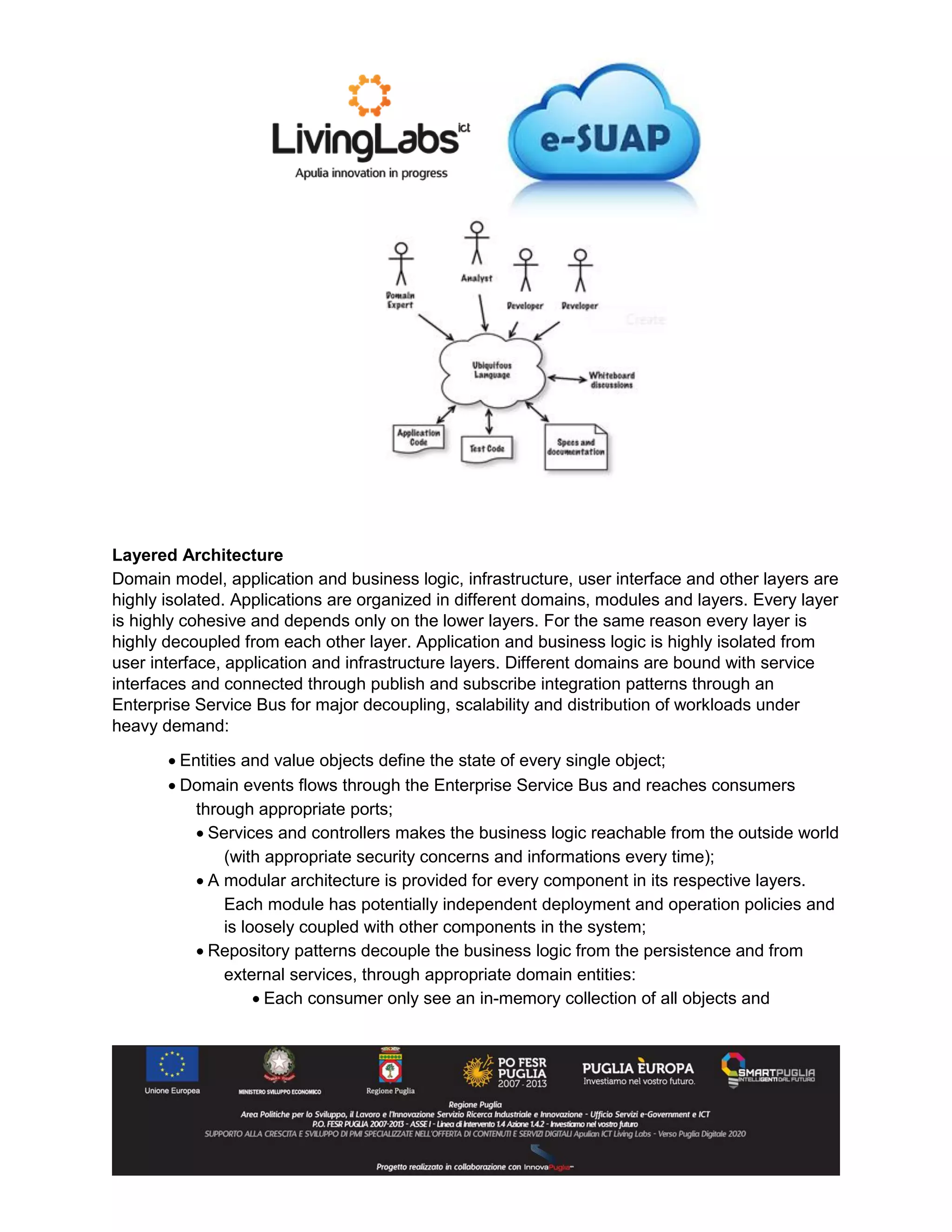 Layered Architecture
Domain model, application and business logic, infrastructure, user interface and other layers are
highly isolated. Applications are organized in different domains, modules and layers. Every layer
is highly cohesive and depends only on the lower layers. For the same reason every layer is
highly decoupled from each other layer. Application and business logic is highly isolated from
user interface, application and infrastructure layers. Different domains are bound with service
interfaces and connected through publish and subscribe integration patterns through an
Enterprise Service Bus for major decoupling, scalability and distribution of workloads under
heavy demand:
 Entities and value objects define the state of every single object;
 Domain events flows through the Enterprise Service Bus and reaches consumers
through appropriate ports;
 Services and controllers makes the business logic reachable from the outside world
(with appropriate security concerns and informations every time);
 A modular architecture is provided for every component in its respective layers.
Each module has potentially independent deployment and operation policies and
is loosely coupled with other components in the system;
 Repository patterns decouple the business logic from the persistence and from
external services, through appropriate domain entities:
 Each consumer only see an in-memory collection of all objects and
 