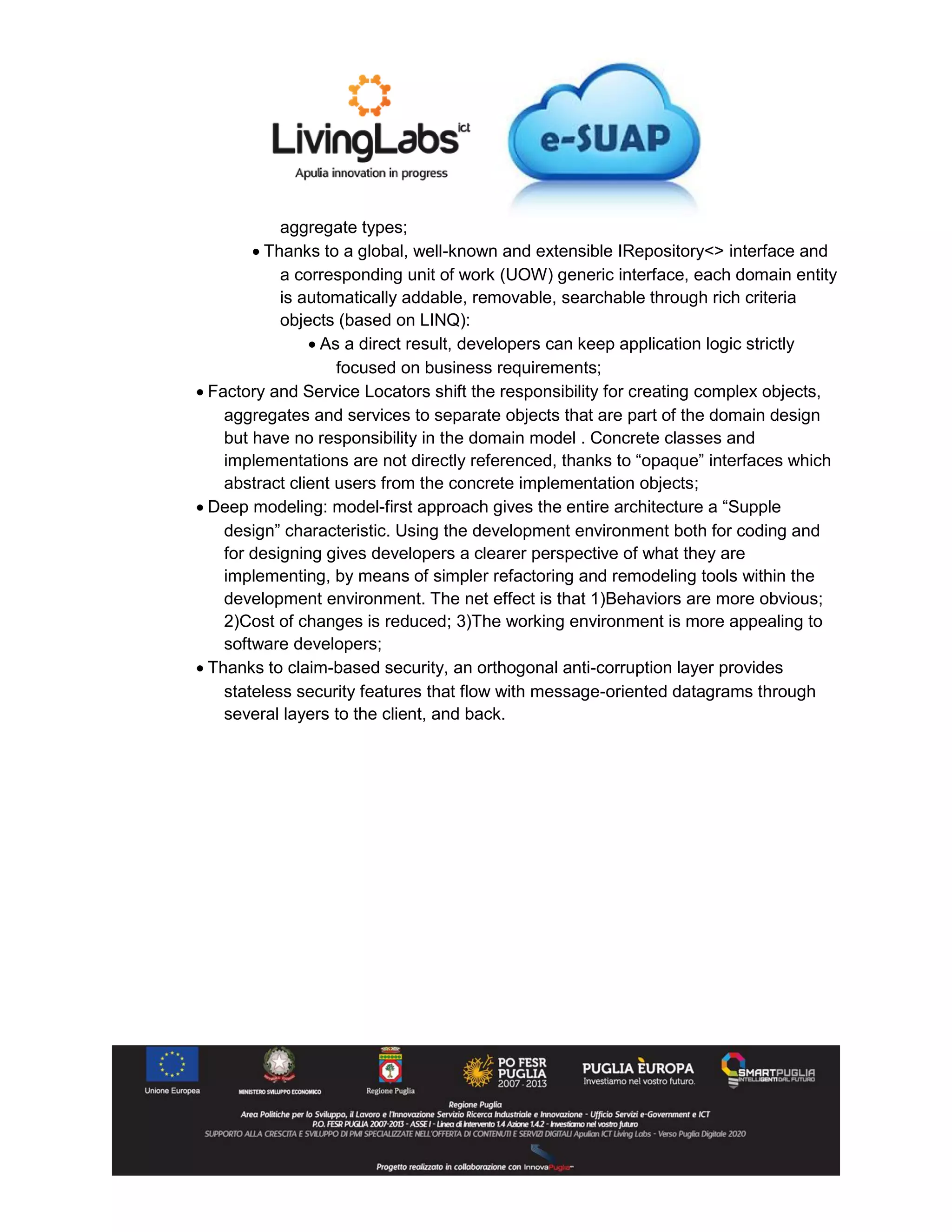 aggregate types;
 Thanks to a global, well-known and extensible IRepository<> interface and
a corresponding unit of work (UOW) generic interface, each domain entity
is automatically addable, removable, searchable through rich criteria
objects (based on LINQ):
 As a direct result, developers can keep application logic strictly
focused on business requirements;
 Factory and Service Locators shift the responsibility for creating complex objects,
aggregates and services to separate objects that are part of the domain design
but have no responsibility in the domain model . Concrete classes and
implementations are not directly referenced, thanks to “opaque” interfaces which
abstract client users from the concrete implementation objects;
 Deep modeling: model-first approach gives the entire architecture a “Supple
design” characteristic. Using the development environment both for coding and
for designing gives developers a clearer perspective of what they are
implementing, by means of simpler refactoring and remodeling tools within the
development environment. The net effect is that 1)Behaviors are more obvious;
2)Cost of changes is reduced; 3)The working environment is more appealing to
software developers;
 Thanks to claim-based security, an orthogonal anti-corruption layer provides
stateless security features that flow with message-oriented datagrams through
several layers to the client, and back.
 