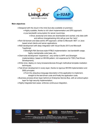 Main objectives
 Designed with the cloud in the mind (but also available on-premise):
 Highly scalable, thanks to rich client implementation and SPA approach;
 Low bandwidth consumption for server round-trips:
 Once Javascript and views are downloaded and cached, only data (with
and without changetracking info) will go over the “wire”;
 Rich full-domain and data-centric API approach, similar to Microsoft .NET- or Java-
based smart clients and server applications;
 RAD development with deep integration with Visual Studio 2013 and Microsoft
TypeScript:
 Silverlight RIA Services-style HTML5 implementation: low bandwidth usage,
highly maintainable code base, etc.;
 Client-side development “experience”, very similar to WPF and Silverlight
implementation; based on MVVM pattern; rich experience for TDD (Test Driven
Development);
 Write once, deploy on many browsers/devices through methodical template mediation
techniques;
 Test driven development in every layer, thanks to rigorous MVVM implementation and
DDD principles:
 From the ubiquitous language description of the application to implement,
straight to the test-driven code and finally the application code;
 Business process-driven layer behind an Enterprise Service Bus, with an anticorruption
layer for high security implementation;
 Highly integrated test cases: enforces continuous integration.
 