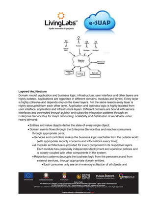 Layered Architecture
Domain model, application and business logic, infrastructure, user interface and other layers are
highly isolated. Applications are organized in different domains, modules and layers. Every layer
is highly cohesive and depends only on the lower layers. For the same reason every layer is
highly decoupled from each other layer. Application and business logic is highly isolated from
user interface, application and infrastructure layers. Different domains are bound with service
interfaces and connected through publish and subscribe integration patterns through an
Enterprise Service Bus for major decoupling, scalability and distribution of workloads under
heavy demand:
 Entities and value objects define the state of every single object;
 Domain events flows through the Enterprise Service Bus and reaches consumers
through appropriate ports;
 Services and controllers makes the business logic reachable from the outside world
(with appropriate security concerns and informations every time);
 A modular architecture is provided for every component in its respective layers.
Each module has potentially independent deployment and operation policies and
is loosely coupled with other components in the system;
 Repository patterns decouple the business logic from the persistence and from
external services, through appropriate domain entities:
 Each consumer only see an in-memory collection of all objects and
 