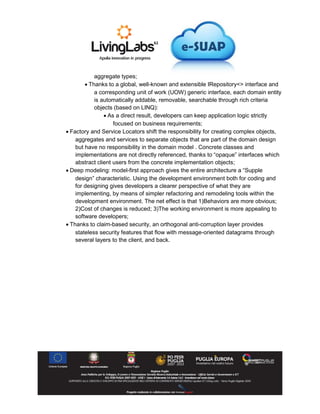 aggregate types;
 Thanks to a global, well-known and extensible IRepository<> interface and
a corresponding unit of work (UOW) generic interface, each domain entity
is automatically addable, removable, searchable through rich criteria
objects (based on LINQ):
 As a direct result, developers can keep application logic strictly
focused on business requirements;
 Factory and Service Locators shift the responsibility for creating complex objects,
aggregates and services to separate objects that are part of the domain design
but have no responsibility in the domain model . Concrete classes and
implementations are not directly referenced, thanks to “opaque” interfaces which
abstract client users from the concrete implementation objects;
 Deep modeling: model-first approach gives the entire architecture a “Supple
design” characteristic. Using the development environment both for coding and
for designing gives developers a clearer perspective of what they are
implementing, by means of simpler refactoring and remodeling tools within the
development environment. The net effect is that 1)Behaviors are more obvious;
2)Cost of changes is reduced; 3)The working environment is more appealing to
software developers;
 Thanks to claim-based security, an orthogonal anti-corruption layer provides
stateless security features that flow with message-oriented datagrams through
several layers to the client, and back.
 