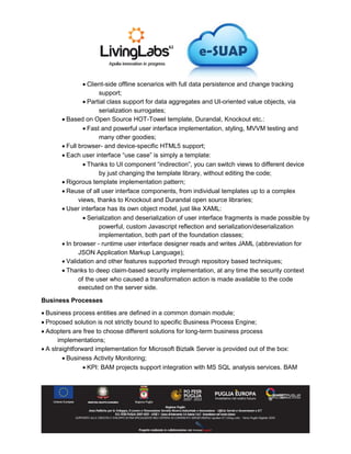  Client-side offline scenarios with full data persistence and change tracking
support;
 Partial class support for data aggregates and UI-oriented value objects, via
serialization surrogates;
 Based on Open Source HOT-Towel template, Durandal, Knockout etc.:
 Fast and powerful user interface implementation, styling, MVVM testing and
many other goodies;
 Full browser- and device-specific HTML5 support;
 Each user interface “use case” is simply a template:
 Thanks to UI component “indirection”, you can switch views to different device
by just changing the template library, without editing the code;
 Rigorous template implementation pattern;
 Reuse of all user interface components, from individual templates up to a complex
views, thanks to Knockout and Durandal open source libraries;
 User interface has its own object model, just like XAML:
 Serialization and deserialization of user interface fragments is made possible by
powerful, custom Javascript reflection and serialization/deserialization
implementation, both part of the foundation classes;
 In browser - runtime user interface designer reads and writes JAML (abbreviation for
JSON Application Markup Language);
 Validation and other features supported through repository based techniques;
 Thanks to deep claim-based security implementation, at any time the security context
of the user who caused a transformation action is made available to the code
executed on the server side.
Business Processes
 Business process entities are defined in a common domain module;
 Proposed solution is not strictly bound to specific Business Process Engine;
 Adopters are free to choose different solutions for long-term business process
implementations;
 A straightforward implementation for Microsoft Biztalk Server is provided out of the box:
 Business Activity Monitoring;
 KPI: BAM projects support integration with MS SQL analysis services. BAM
 