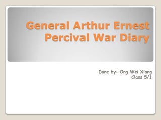 General Arthur Ernest
   Percival War Diary


            Done by: Ong Wei Xiang
                         Class 5/1
 