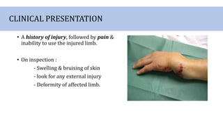 CLINICAL PRESENTATION
• A history of injury, followed by pain &
inability to use the injured limb.
• On inspection :
- Swelling & bruising of skin
- look for any external injury
- Deformity of affected limb.
 