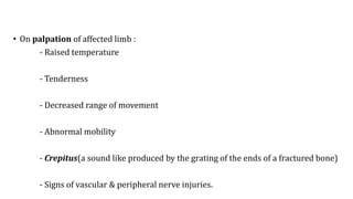 • On palpation of affected limb :
- Raised temperature
- Tenderness
- Decreased range of movement
- Abnormal mobility
- Crepitus(a sound like produced by the grating of the ends of a fractured bone)
- Signs of vascular & peripheral nerve injuries.
 