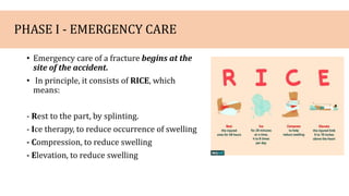 PHASE I - EMERGENCY CARE
• Emergency care of a fracture begins at the
site of the accident.
• In principle, it consists of RICE, which
means:
- Rest to the part, by splinting.
- Ice therapy, to reduce occurrence of swelling
- Compression, to reduce swelling
- Elevation, to reduce swelling
 