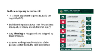 In the emergency department:
• It is most important to provide, basic life
support (BLS).
• Stabilize the patient & we look for any head
injury, chest injury and abdominal injury.
• Any bleeding is recognized and stopped by
local pressure.
• As soon as the general condition of the
patient is stabilized, the limb is splinted
 