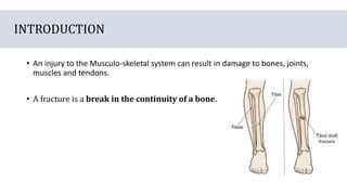 INTRODUCTION
• An injury to the Musculo-skeletal system can result in damage to bones, joints,
muscles and tendons.
• A fracture is a break in the continuity of a bone.
 