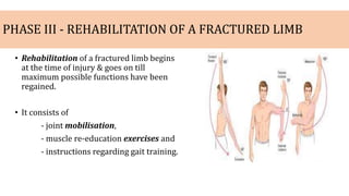 PHASE III - REHABILITATION OF A FRACTURED LIMB
• Rehabilitation of a fractured limb begins
at the time of injury & goes on till
maximum possible functions have been
regained.
• It consists of
- joint mobilisation,
- muscle re-education exercises and
- instructions regarding gait training.
 
