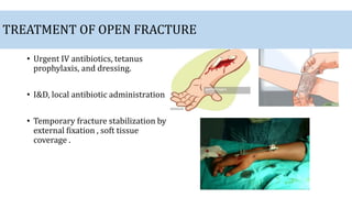 TREATMENT OF OPEN FRACTURE
• Urgent IV antibiotics, tetanus
prophylaxis, and dressing.
• I&D, local antibiotic administration
• Temporary fracture stabilization by
external fixation , soft tissue
coverage .
 