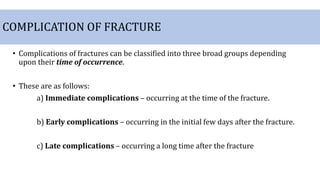 COMPLICATION OF FRACTURE
• Complications of fractures can be classified into three broad groups depending
upon their time of occurrence.
• These are as follows:
a) Immediate complications – occurring at the time of the fracture.
b) Early complications – occurring in the initial few days after the fracture.
c) Late complications – occurring a long time after the fracture
 