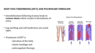 DEEP VEIN THROMBOSIS (DVT) AND PULMONARY EMBOLISM
• Immobilization following trauma leads to
venous stasis which results in thrombosis of
veins.
• Leg swelling and calf tenderness are usual
signs.
• Treatment of DVT is
- elevation of the limb,
- elastic bandage and
- anticoagulant therapy.
 