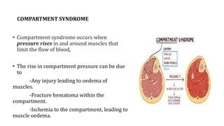 COMPARTMENT SYNDROME
• Compartment syndrome occurs when
pressure rises in and around muscles that
limit the flow of blood,
• The rise in compartment pressure can be due
to
-Any injury leading to oedema of
muscles.
-Fracture hematoma within the
compartment.
-Ischemia to the compartment, leading to
muscle oedema.
 