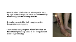• Compartment syndrome can be diagnosed early
by high index of suspicion & can be confirmed by
measuring compartment pressure.
• It can be prevented by limb elevation, active
finger & toes movements.
• Treatment is early surgical decompression by
fasciotomy (The deep fascia of the compartment
is slit longitudinally)
 