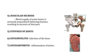 4) AVASCULAR NECROSIS
- Blood supply of some bones is
seriously jeopardized following fracture,
resulting in necrosis of that part.
5) STIFFNESS OF JOINTS
6) OSTEOMYELITIS: Infection of the bone
7) OSTEOARTHRITIS : inflammation of joints.
 