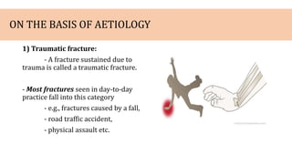 ON THE BASIS OF AETIOLOGY
1) Traumatic fracture:
- A fracture sustained due to
trauma is called a traumatic fracture.
- Most fractures seen in day-to-day
practice fall into this category
- e.g., fractures caused by a fall,
- road traffic accident,
- physical assault etc.
 