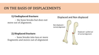 ON THE BASIS OF DISPLACEMENTS
1) Undisplaced fracture:
- the bone breaks but does not
move out of alignment.
2) Displaced fracture:
- bone breaks into two or more
fragments and moves out of alignment
 