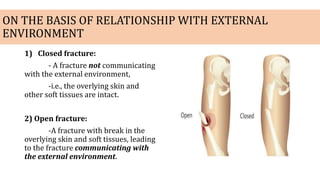 ON THE BASIS OF RELATIONSHIP WITH EXTERNAL
ENVIRONMENT
1) Closed fracture:
- A fracture not communicating
with the external environment,
-i.e., the overlying skin and
other soft tissues are intact.
2) Open fracture:
-A fracture with break in the
overlying skin and soft tissues, leading
to the fracture communicating with
the external environment.
 