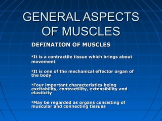GENERAL ASPECTSGENERAL ASPECTS
OF MUSCLESOF MUSCLES
DEFINATION OF MUSCLESDEFINATION OF MUSCLES
It is a contractile tissue which brings aboutIt is a contractile tissue which brings about
movementmovement
It is one of the mechanical effector organ ofIt is one of the mechanical effector organ of
the bodythe body
Four important characteristics beingFour important characteristics being
excitability, contractility, extensibility andexcitability, contractility, extensibility and
elasticityelasticity
May be regarded as organs consisting ofMay be regarded as organs consisting of
muscular and connecting tissuesmuscular and connecting tissues
 
