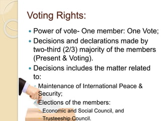 Voting Rights:
 Power of vote- One member: One Vote;
 Decisions and declarations made by
two-third (2/3) majority of the members
(Present & Voting).
 Decisions includes the matter related
to:
◦ Maintenance of International Peace &
Security;
◦ Elections of the members:
 Economic and Social Council, and
 Trusteeship Council.
 