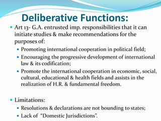  Art 13- G.A. entrusted imp. responsibilities that it can
initiate studies & make recommendations for the
purposes of:
 Promoting international cooperation in political field;
 Encouraging the progressive development of international
law & its codification;
 Promote the international cooperation in economic, social,
cultural, educational & health fields and assists in the
realization of H.R. & fundamental freedom.
 Limitations:
 Resolutions & declarations are not bounding to states;
 Lack of “Domestic Jurisdictions”.
Deliberative Functions:
 