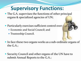 Supervisory Functions:
 The G.A. supervises the functions of other principal
organs & specialized agencies of UN;
 Particularly exercises sufficient control over:
 Economic and Social Council; and
 Trusteeship Council.
 In face these two organs works as a sub-ordinate organs of
the G.A.;
 Security Council and other organs of the UN have to
submit Annual Reports to the G.A.;
 