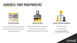 AUDIENCES:THREEMAINPROBLEMS
CREATIVEFATIGUE
Found an ad that works well but is slowing down?
Have you tested it on another audience?
Recommend refreshing creative every 2-4 weeks
LACKOFCREATIVERESOURCES
Difficult to create assets
List of available apps
Don’t need a huge production
to create something that will work
ADSNOTRELEVANT
Having irrelevant ads will cause negative feedback
Need to ensure creative resonates with audience
Need to make it FB friendly
 