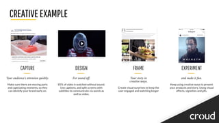CREATIVEEXAMPLE
CAPTURE
Your audience's attention quickly.
Make sure there are moving parts
and captivating moments, so they
can identify your brand early on.
DESIGN
For sound off.
85% of video is watched without sound.
Use captions, and split screens with
subtitles to communicate via words as
well as video.
FRAME
Your story in
creative ways.
Create visual surprises to keep the
user engaged and watching longer
EXPERIMENT
and make it fun.
Keep using creative ways to present
your products and story. Using visual
effects, vignettes and gifs.
 