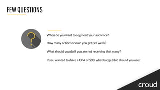 FEWQUESTIONS
When do you want to segment your audience?
How many actions should you get per week?
What should you do if you are not receiving that many?
If you wanted to drive a CPA of $30, what budget/bid should you use?
 