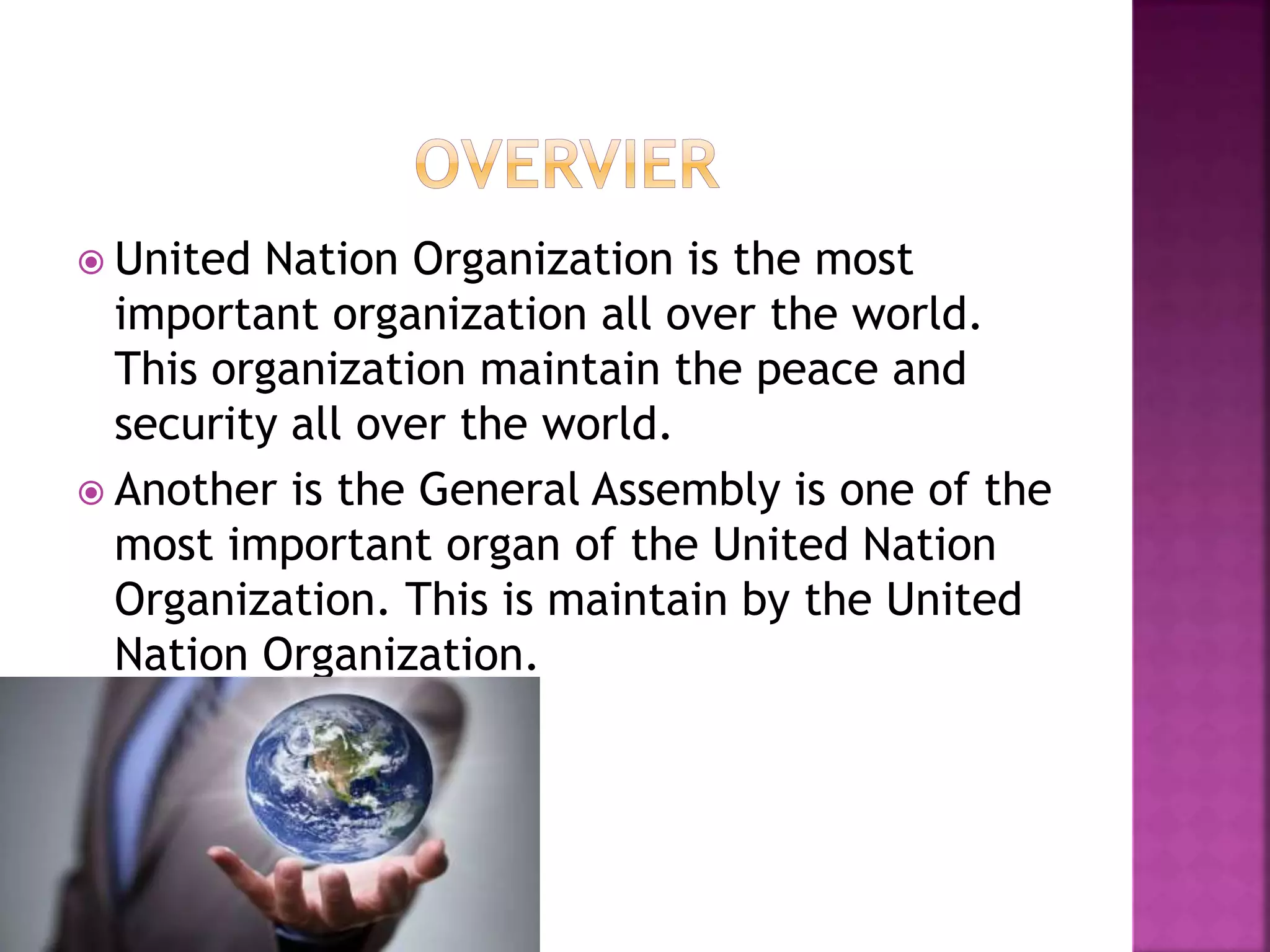  United Nation Organization is the most
important organization all over the world.
This organization maintain the peace and
security all over the world.
 Another is the General Assembly is one of the
most important organ of the United Nation
Organization. This is maintain by the United
Nation Organization.
 