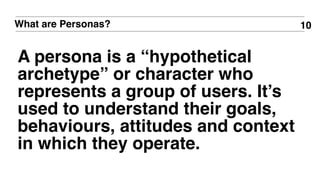 What are Personas?
A persona is a “hypothetical
archetype” or character who
represents a group of users. It’s
used to understand their goals,
behaviours, attitudes and context
in which they operate.
10
 