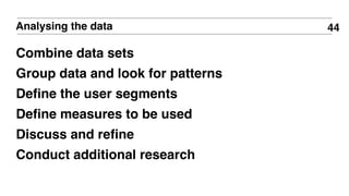 44Analysing the data
Combine data sets
Group data and look for patterns
Deﬁne the user segments
Deﬁne measures to be used
Discuss and reﬁne
Conduct additional research
 