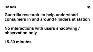 50The task
Guerrilla research to help understand
consumers in and around Flinders st station
No interactions with users shadowing /
observation only
15-30 minutes
 