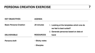 KEY OBJECTIVES
Basic Persona Creation
PERSONA CREATION EXERCISE
AGENDA
20 minutes 1. Looking at the templates which one do
we feel is best suited?
2. Generate personas based on data at
handDELIVERABLE
Persona draft
7
RESOURCES
‣ Sticky notes
‣ Sharpies
 