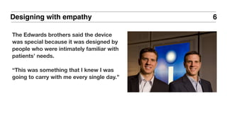 6
The Edwards brothers said the device
was special because it was designed by
people who were intimately familiar with
patients’ needs.
“This was something that I knew I was
going to carry with me every single day.”
Designing with empathy
 