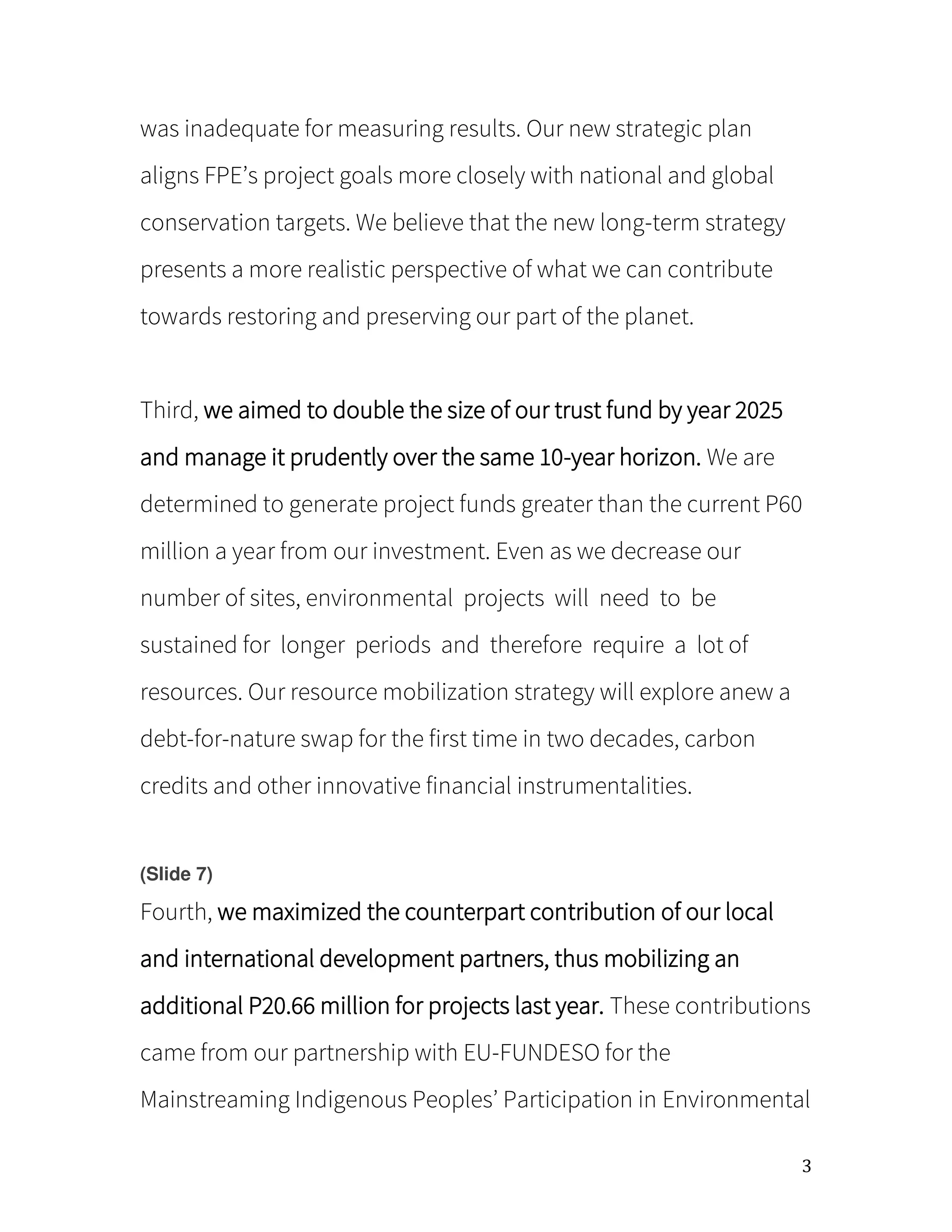3
was inadequate for measuring results. Our new strategic plan
aligns FPE’s project goals more closely with national and global
conservation targets. We believe that the new long-term strategy
presents a more realistic perspective of what we can contribute
towards restoring and preserving our part of the planet.
Third, we aimed to double the size of our trust fund by year 2025
and manage it prudently over the same 10-year horizon. We are
determined to generate project funds greater than the current P60
million a year from our investment. Even as we decrease our
number of sites, environmental projects will need to be
sustained for longer periods and therefore require a lot of
resources. Our resource mobilization strategy will explore anew a
debt-for-nature swap for the first time in two decades, carbon
credits and other innovative financial instrumentalities.
(Slide 7)
Fourth, we maximized the counterpart contribution of our local
and international development partners, thus mobilizing an
additional P20.66 million for projects last year. These contributions
came from our partnership with EU-FUNDESO for the
Mainstreaming Indigenous Peoples’ Participation in Environmental
 