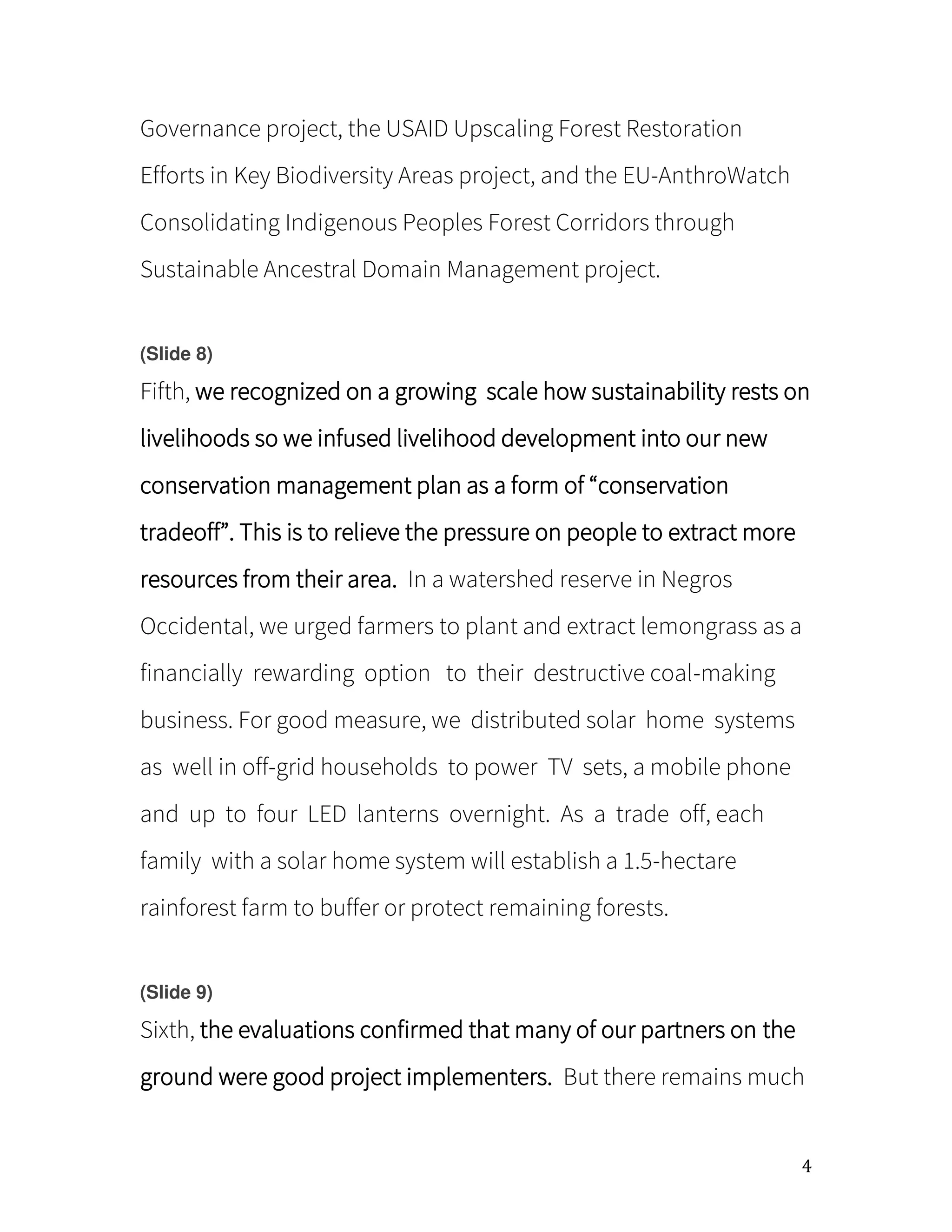 4
Governance project, the USAID Upscaling Forest Restoration
Efforts in Key Biodiversity Areas project, and the EU-AnthroWatch
Consolidating Indigenous Peoples Forest Corridors through
Sustainable Ancestral Domain Management project.
(Slide 8)
Fifth, we recognized on a growing scale how sustainability rests on
livelihoods so we infused livelihood development into our new
conservation management plan as a form of conservation
tradeoff . This is to relieve the pressure on people to extract more
resources from their area. In a watershed reserve in Negros
Occidental, we urged farmers to plant and extract lemongrass as a
financially rewarding option to their destructive coal-making
business. For good measure, we distributed solar home systems
as well in off-grid households to power TV sets, a mobile phone
and up to four LED lanterns overnight. As a trade off, each
family with a solar home system will establish a 1.5-hectare
rainforest farm to buffer or protect remaining forests.
(Slide 9)
Sixth, the evaluations confirmed that many of our partners on the
ground were good project implementers. But there remains much
 