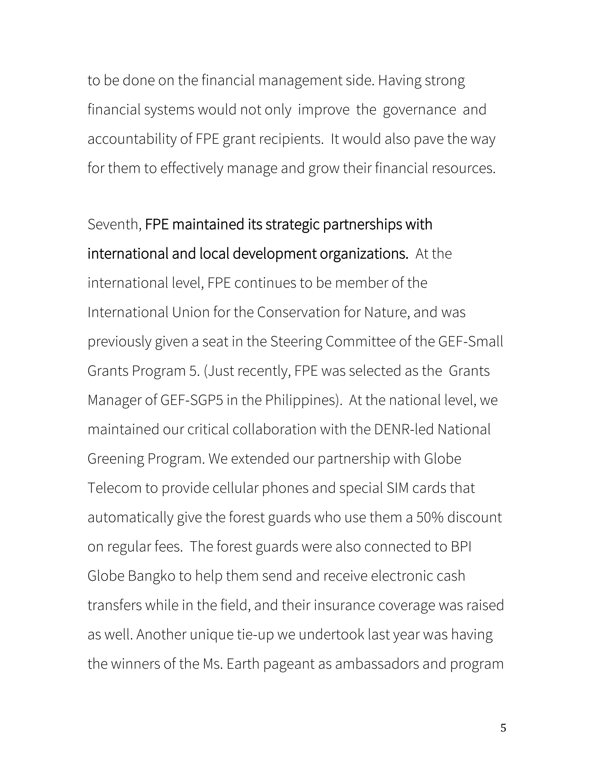 5
to be done on the financial management side. Having strong
financial systems would not only improve the governance and
accountability of FPE grant recipients. It would also pave the way
for them to effectively manage and grow their financial resources.
Seventh, FPE maintained its strategic partnerships with
international and local development organizations. At the
international level, FPE continues to be member of the
International Union for the Conservation for Nature, and was
previously given a seat in the Steering Committee of the GEF-Small
Grants Program 5. (Just recently, FPE was selected as the Grants
Manager of GEF-SGP5 in the Philippines). At the national level, we
maintained our critical collaboration with the DENR-led National
Greening Program. We extended our partnership with Globe
Telecom to provide cellular phones and special SIM cards that
automatically give the forest guards who use them a 50% discount
on regular fees. The forest guards were also connected to BPI
Globe Bangko to help them send and receive electronic cash
transfers while in the field, and their insurance coverage was raised
as well. Another unique tie-up we undertook last year was having
the winners of the Ms. Earth pageant as ambassadors and program
 