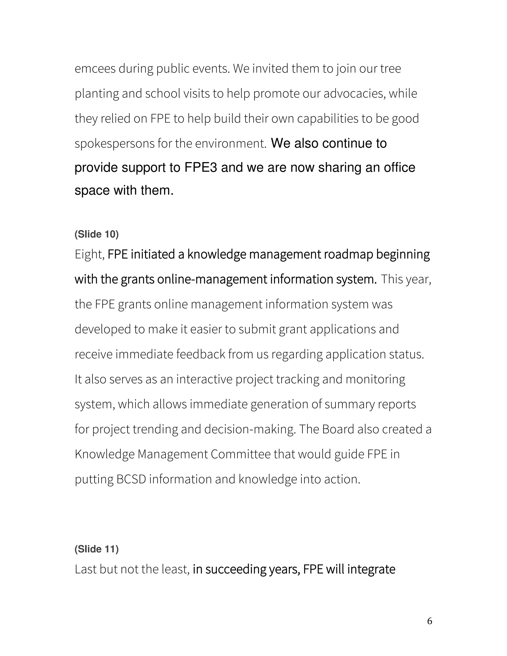 6
emcees during public events. We invited them to join our tree
planting and school visits to help promote our advocacies, while
they relied on FPE to help build their own capabilities to be good
spokespersons for the environment. We also continue to
provide support to FPE3 and we are now sharing an office
space with them.
(Slide 10)
Eight, FPE initiated a knowledge management roadmap beginning
with the grants online-management information system. This year,
the FPE grants online management information system was
developed to make it easier to submit grant applications and
receive immediate feedback from us regarding application status.
It also serves as an interactive project tracking and monitoring
system, which allows immediate generation of summary reports
for project trending and decision-making. The Board also created a
Knowledge Management Committee that would guide FPE in
putting BCSD information and knowledge into action.
(Slide 11)
Last but not the least, in succeeding years, FPE will integrate
 