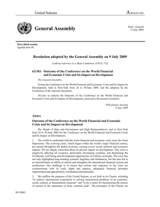 United Nations A/RES/63/303
General Assembly Distr.: General
13 July 2009
Sixty-third session
Agenda item 48
09-39983
Resolution adopted by the General Assembly on 9 July 2009
[without reference to a Main Committee (A/63/L.75)]
63/303. Outcome of the Conference on the World Financial
and Economic Crisis and Its Impact on Development
The General Assembly,
Noting the Conference on the World Financial and Economic Crisis and Its Impact on
Development, held in New York from 24 to 30 June 2009, and the adoption by the
Conference of the outcome document,
Decides to endorse the Outcome of the Conference on the World Financial and
Economic Crisis and Its Impact on Development, annexed to the present resolution.
95th plenary meeting
9 July 2009
Annex
Outcome of the Conference on the World Financial and Economic
Crisis and Its Impact on Development
We, Heads of State and Government and High Representatives, met in New York
from 24 to 30 June 2009 for the Conference on the World Financial and Economic Crisis
and Its Impact on Development.
1. The world is confronted with the worst financial and economic crisis since the Great
Depression. The evolving crisis, which began within the world’s major financial centres,
has spread throughout the global economy, causing severe social, political and economic
impacts. We are deeply concerned about its adverse impact on development. This crisis is
negatively affecting all countries, particularly developing countries, and threatening the
livelihoods, well-being and development opportunities of millions of people. The crisis has
not only highlighted long-standing systemic fragilities and imbalances, but has also led to
an intensification of efforts to reform and strengthen the international financial system and
architecture. Our challenge is to ensure that actions and responses to the crisis are
commensurate with its scale, depth and urgency, adequately financed, promptly
implemented and appropriately coordinated internationally.
2. We reaffirm the purposes of the United Nations, as set forth in its Charter, including
“to achieve international cooperation in solving international problems of an economic,
social, cultural, or humanitarian character” and “to be a centre for harmonizing the actions
of nations in the attainment of these common ends”. The principles of the Charter are
 
