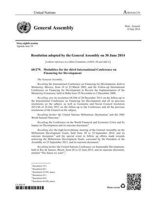 United Nations A/RES/68/279
General Assembly Distr.: General
10 July 2014
Sixty-eighth session
Agenda item 18
13-45619
*13-45619* Please recycle
Resolution adopted by the General Assembly on 30 June 2014
[without reference to a Main Committee (A/68/L.49 and Add.1)]
68/279. Modalities for the third International Conference on
Financing for Development
The General Assembly,
Recalling the International Conference on Financing for Development, held in
Monterrey, Mexico, from 18 to 22 March 2002, and the Follow-up International
Conference on Financing for Development to Review the Implementation of the
Monterrey Consensus, held in Doha from 29 November to 2 December 2008,
Recalling also its resolution 68/204 of 20 December 2013 on the follow-up to
the International Conference on Financing for Development and all its previous
resolutions on the subject, as well as Economic and Social Council resolution
2013/44 of 26 July 2013 on the follow-up to the Conference and all the previous
resolutions of the Council on the subject,
Recalling further the United Nations Millennium Declaration1
and the 2005
World Summit Outcome,2
Recalling the Conference on the World Financial and Economic Crisis and Its
Impact on Development and its outcome document,3
Recalling also the high-level plenary meeting of the General Assembly on the
Millennium Development Goals, held from 20 to 22 September 2010, and its
outcome document, 4
and the special event to follow up efforts made towards
achieving the Millennium Development Goals, convened by the President of the
Assembly on 25 September 2013, and its outcome document,5
Recalling further the United Nations Conference on Sustainable Development,
held in Rio de Janeiro, Brazil, from 20 to 22 June 2012, and its outcome document,
entitled “The future we want”,6
_______________
1
Resolution 55/2.
2
Resolution 60/1.
3
Resolution 63/303, annex.
4
Resolution 65/1.
5
Resolution 68/6.
6
Resolution 66/288, annex.
 